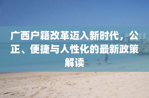 廣西戶籍改革邁入新時代，公正、便捷與人性化的最新政策解讀