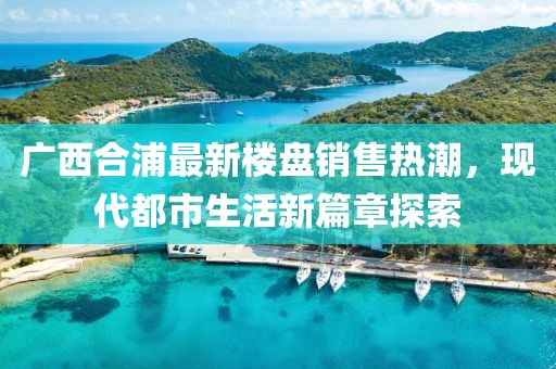 廣西合浦最新樓盤銷售熱潮，現(xiàn)代都市生活新篇章探索