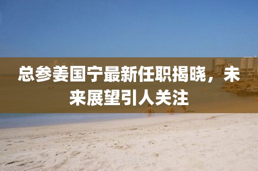 總參姜國寧最新任職揭曉，未來展望引人關(guān)注