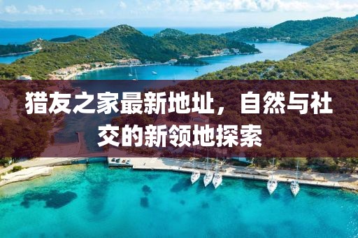 獵友之家最新地址，自然與社交的新領(lǐng)地探索