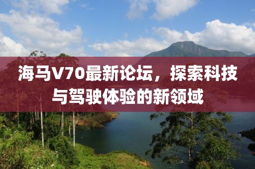 海馬V70最新論壇，探索科技與駕駛體驗的新領(lǐng)域