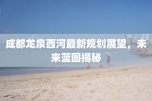 成都龍泉西河最新規(guī)劃展望，未來藍(lán)圖揭秘