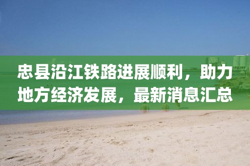 忠縣沿江鐵路進展順利，助力地方經(jīng)濟發(fā)展，最新消息匯總