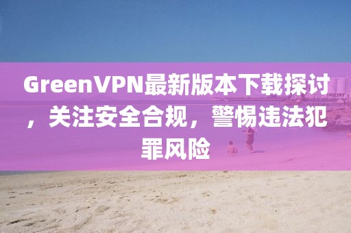 GreenVPN最新版本下載探討，關注安全合規(guī)，警惕違法犯罪風險