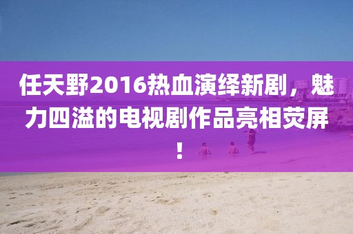 任天野2016熱血演繹新劇，魅力四溢的電視劇作品亮相熒屏！