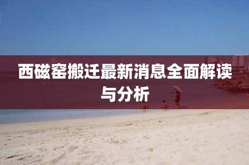 西磁窯搬遷最新消息全面解讀與分析