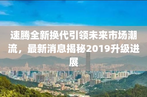 速騰全新?lián)Q代引領(lǐng)未來市場潮流，最新消息揭秘2019升級進展