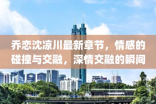 喬戀沈涼川最新章節(jié)，情感的碰撞與交融，深情交融的瞬間