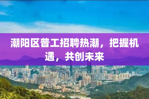 潮陽區(qū)普工招聘熱潮，把握機(jī)遇，共創(chuàng)未來