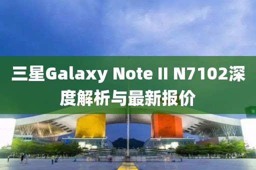三星Galaxy Note II N7102深度解析與最新報價