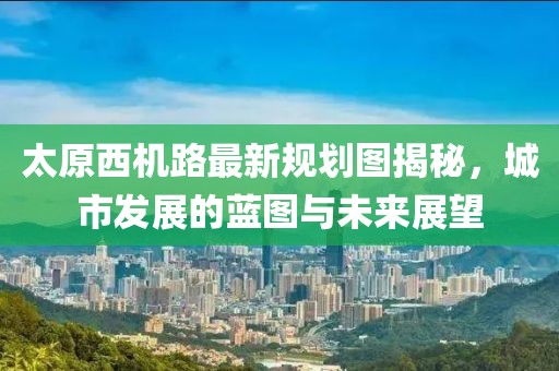 太原西機路最新規(guī)劃圖揭秘，城市發(fā)展的藍(lán)圖與未來展望