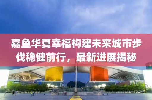 嘉魚華夏幸福構(gòu)建未來城市步伐穩(wěn)健前行，最新進展揭秘