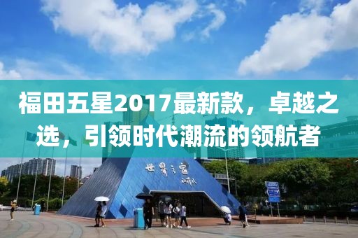 福田五星2017最新款，卓越之選，引領(lǐng)時代潮流的領(lǐng)航者