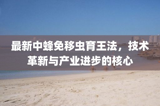 最新中蜂免移蟲育王法，技術(shù)革新與產(chǎn)業(yè)進(jìn)步的核心