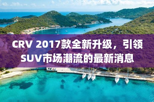 CRV 2017款全新升級，引領(lǐng)SUV市場潮流的最新消息