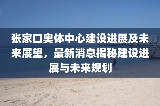 張家口奧體中心建設(shè)進(jìn)展及未來展望，最新消息揭秘建設(shè)進(jìn)展與未來規(guī)劃
