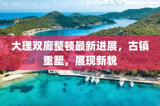 大理雙廊整頓最新進(jìn)展，古鎮(zhèn)重塑，展現(xiàn)新貌