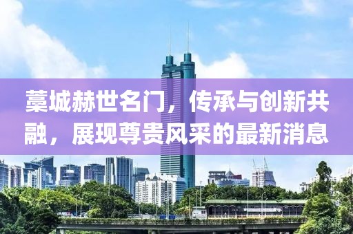 藁城赫世名門，傳承與創(chuàng)新共融，展現(xiàn)尊貴風(fēng)采的最新消息