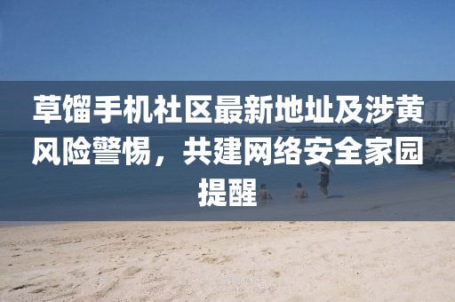 草餾手機社區(qū)最新地址及涉黃風險警惕，共建網(wǎng)絡安全家園提醒