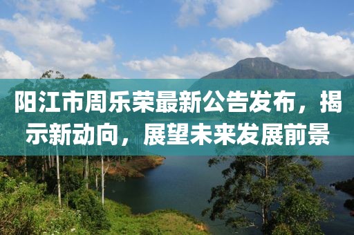 陽江市周樂榮最新公告發(fā)布，揭示新動(dòng)向，展望未來發(fā)展前景