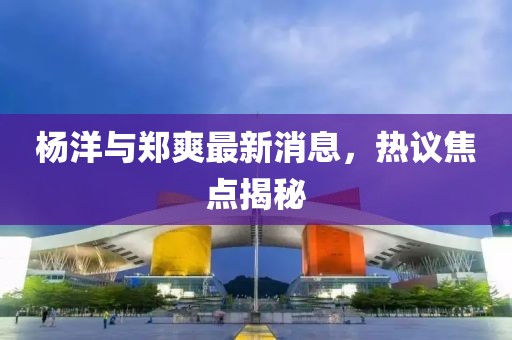 楊洋與鄭爽最新消息，熱議焦點(diǎn)揭秘