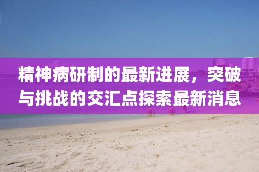 精神病研制的最新進(jìn)展，突破與挑戰(zhàn)的交匯點(diǎn)探索最新消息