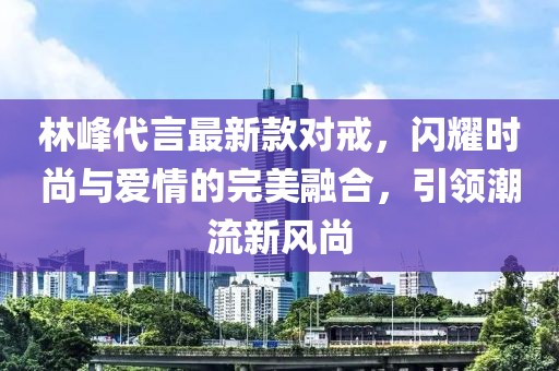 林峰代言最新款對戒，閃耀時尚與愛情的完美融合，引領(lǐng)潮流新風(fēng)尚