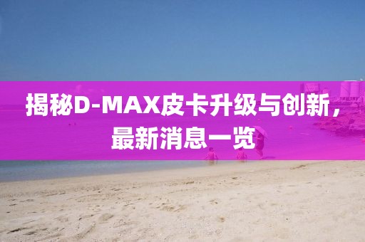 揭秘D-MAX皮卡升級(jí)與創(chuàng)新，最新消息一覽