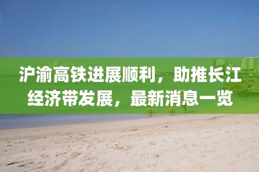 滬渝高鐵進展順利，助推長江經濟帶發(fā)展，最新消息一覽