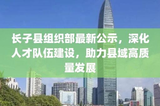 長子縣組織部最新公示，深化人才隊伍建設(shè)，助力縣域高質(zhì)量發(fā)展