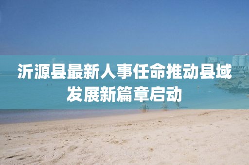 沂源縣最新人事任命推動縣域發(fā)展新篇章啟動