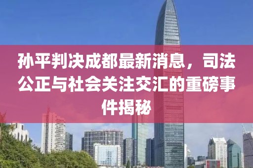 孫平判決成都最新消息，司法公正與社會關(guān)注交匯的重磅事件揭秘