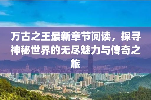 萬(wàn)古之王最新章節(jié)閱讀，探尋神秘世界的無(wú)盡魅力與傳奇之旅