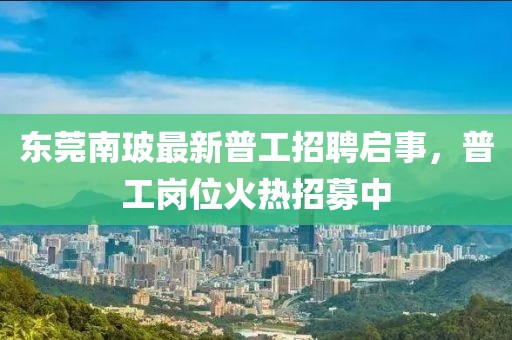 東莞南玻最新普工招聘啟事，普工崗位火熱招募中