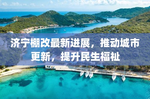 濟寧棚改最新進展，推動城市更新，提升民生福祉