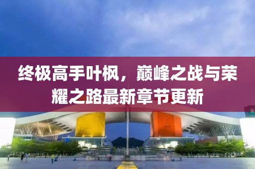 終極高手葉楓，巔峰之戰(zhàn)與榮耀之路最新章節(jié)更新