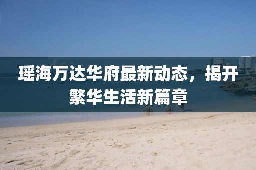 瑤海萬達華府最新動態(tài)，揭開繁華生活新篇章